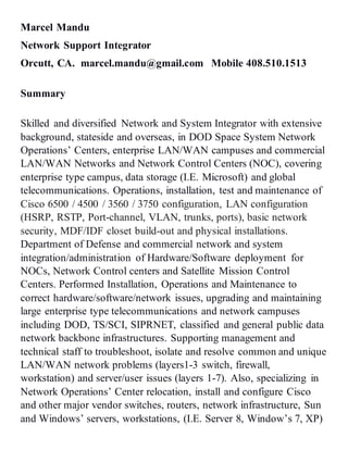 Marcel Mandu
Network Support Integrator
Orcutt, CA. marcel.mandu@gmail.com Mobile 408.510.1513
Summary
Skilled and diversified Network and System Integrator with extensive
background, stateside and overseas, in DOD Space System Network
Operations’ Centers, enterprise LAN/WAN campuses and commercial
LAN/WAN Networks and Network Control Centers (NOC), covering
enterprise type campus, data storage (I.E. Microsoft) and global
telecommunications. Operations, installation, test and maintenance of
Cisco 6500 / 4500 / 3560 / 3750 configuration, LAN configuration
(HSRP, RSTP, Port-channel, VLAN, trunks, ports), basic network
security, MDF/IDF closet build-out and physical installations.
Department of Defense and commercial network and system
integration/administration of Hardware/Software deployment for
NOCs, Network Control centers and Satellite Mission Control
Centers. Performed Installation, Operations and Maintenance to
correct hardware/software/network issues, upgrading and maintaining
large enterprise type telecommunications and network campuses
including DOD, TS/SCI, SIPRNET, classified and general public data
network backbone infrastructures. Supporting management and
technical staff to troubleshoot, isolate and resolve common and unique
LAN/WAN network problems (layers1-3 switch, firewall,
workstation) and server/user issues (layers 1-7). Also, specializing in
Network Operations’ Center relocation, install and configure Cisco
and other major vendor switches, routers, network infrastructure, Sun
and Windows’ servers, workstations, (I.E. Server 8, Window’s 7, XP)
 