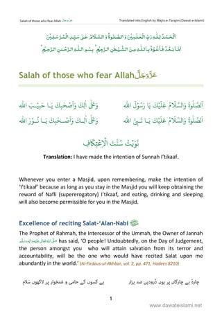 Salah of those who fear Allah ‫لﱠ‬ َ‫ج‬َ‫و‬‫ﱠ‬‫َز‬‫ع‬ Translated into English by Majlis-e-Tarajim (Dawat-e-Islami)
1
ٰ ٰ ۡ ٰ ۡ ٰ ۡ ۡۡ ۡ ۡ
ٰ ۡ ۡۡ ٰ ۡ ٰ ۡ ۡ ٰ ۡ
Salah of those who fear Allah
ّٰ
‫ا‬ َ‫ـب‬ۡ‫ي‬ِ‫ب‬َ‫ح‬ ‫ـا‬َ‫ي‬
َ
‫ك‬ِ‫ب‬ٰ‫ح‬ ۡ‫ص‬
َ
‫ا‬َ‫و‬
َ
‫ِك‬‫ل‬
ٰ
‫ا‬
ٰ َ َ‫و‬
ّٰ
‫ا‬
َ
‫ل‬ۡ‫و‬ُ‫س‬َ‫ر‬ ‫ا‬َ‫ي‬
َ
‫ك‬ۡ‫ي‬
َ
‫ل‬
َ
‫ع‬ ُ‫م‬
َ
 َّ‫الس‬َ‫و‬ ُ‫وة‬
ٰ
‫ل‬ َّ‫لص‬
َ
‫ا‬
ٰ َ َ‫و‬
َ
‫ـك‬‫ِـ‬‫ل‬
ٰ
‫ا‬
ّٰ
‫ا‬ َ‫ر‬ۡ‫ـو‬‫ـ‬
ُ
‫ن‬ ‫ـا‬‫ـ‬َ‫ي‬
َ
‫ك‬ِ‫ب‬ٰ‫ـح‬‫ـ‬ ۡ‫ص‬
َ
‫ا‬َ‫و‬
ّٰ
‫ا‬ َّ
ِ‫ـب‬
َ
‫ن‬ ‫ـا‬َ‫ي‬
َ
‫ك‬ۡ‫ي‬
َ
‫ل‬
َ
‫ع‬ ُ‫م‬
َ
 َّ‫الس‬َ‫و‬ ُ‫وة‬
ٰ
‫ل‬ َّ‫لص‬
َ
‫ا‬
ِ‫ف‬
َ
‫ك‬ِ‫ت‬
ۡ
‫ع‬ِ
ۡ
‫ا‬ َ‫ت‬َّ‫ن‬ُ‫س‬ ُ‫ت‬ۡ‫ي‬َ‫و‬
َ
‫ن‬
Translation: I have made the intention of Sunnah I’tikaaf.
Whenever you enter a Masjid, upon remembering, make the intention of
‘I’tikaaf’ because as long as you stay in the Masjid you will keep obtaining the
reward of Nafli (supererogatory) I’tikaaf, and eating, drinking and sleeping
will also become permissible for you in the Masjid.
Excellence of reciting Salat-‘Alan-Nabi
The Prophet of Rahmah, the Intercessor of the Ummah, the Owner of Jannah
  ٖ   ‫ ﻋ‬    ʄ has said, ‘O people! Undoubtedly, on the Day of Judgement,
the person amongst you who will attain salvation from its terror and
accountability, will be the one who would have recited Salat upon me
abundantly in the world.’ (Al-Firdaus-ul-Akhbar, vol. 2, pp. 471, Hadees 8210)
ٔ‫ہ‬‫ﭼﺎر‬‫ﺑﮯ‬‫ﭼﺎرﮔﺎں‬‫ﭘﺮ‬‫ﮨﻮں‬‫ُرودﯾﮟ‬‫د‬‫ﺻﺪ‬‫ار‬‫ﺰ‬‫ﮨ‬‫ﺑﮯ‬‫ﮐﺴﻮں‬‫ﮐﮯ‬‫ﺣﺎﻣﯽ‬‫و‬‫ﻏﻤﺨﻮار‬‫ﭘﺮ‬‫ﻻﮐﮭﻮں‬‫ﻼم‬َ‫ﺳ‬
www.dawateislami.net
 
