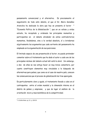 9
pensamiento convencional y el alternativo. Es precisamente el
seguimiento de todo este debate, al que el Dr. Mario González
Arencibia ha dedicado la obra que hoy se presenta al lector "
“Economía Política de la Globalización ", que en un valioso y arduo
estudio, ha recopilado y ordenado los principales momentos y
participantes en el debate alrededor de estos contradictorios
momentos, llevándonos, sino a la verdad absoluta, sí a brindarnos
objetivamente los argumentos que cada vertiente del pensamiento ha
empleado en la argumentación de sus posiciones.
El limitado espacio de una presentación al lector, no puede pretender
comentar sobre el tratamiento que ha dado el autor a cada uno de los
principales núcleos del debate actual ¡ahí está la obra!. Sin embargo,
a dos de ellas se nos antoja hacer un muy breve comentario, por
cuanto constituyen elementos muy vinculados a la búsqueda de
alternativas para países, que como es el caso de nuestro país, conocen
las consecuencias que el proceso de globalización les trae aparejada.
Es particularmente claro y agudo, el tratamiento llevado a cabo en el
contrapunteo entre el orden mundial y la dimensión interna en el
ámbito de países y empresas, y que da lugar al análisis de la
orientación micro y macrosistémica de la competitividad.
5
H. Guillen Romo, op. Cit., p. 128-29.
 