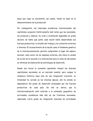 99
leyes que rigen su movimiento, las cuales, tienen su base en el
desenvolvimiento de la producción.
Por consiguiente, las relaciones económicas internacionales del
capitalismo surgieron históricamente más tarde que las nacionales,
las primarias y básicas. Su nivel y orientación dependían en grado
decisivo de hasta qué punto cada nación había desarrollado sus
fuerzas productivas, la división del trabajo y los contactos externos
e internos. El reconocimiento de la nación como el fenómeno genérico
de la internacionalización, permite comprender el lugar del espacio
nacional, como motor de los impulsos externos, ello indica la unidad
de acción de lo nacional y lo internacional para la toma de decisiones
en términos de elaboración de estrategias de desarrollo.
Desde sus inicios la economía capitalista integró los diversos
capitalismos nacionales en un mercado mundial, pero aunque la
tendencia histórica haya sido de una integración creciente, su
intensidad ha variado en las diversas épocas, ello ha estado en
dependencia del grado de desarrollo alcanzados por las fuerzas
productivas de cada país. De ello se deriva, que la
internacionalización está referida a la extensión geográfica de
actividades económicas más allá de las fronteras nacionales,
implicando cierto grado de integración funcional de actividades
 