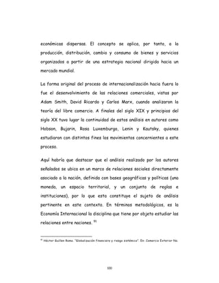 100
económicas dispersas. El concepto se aplica, por tanto, a la
producción, distribución, cambio y consumo de bienes y servicios
organizados a partir de una estrategia nacional dirigida hacia un
mercado mundial.
La forma original del proceso de internacionalización hacia fuera lo
fue el desenvolvimiento de las relaciones comerciales, vistas por
Adam Smith, David Ricardo y Carlos Marx, cuando analizaron la
teoría del libre comercio. A finales del siglo XIX y principios del
siglo XX tuvo lugar la continuidad de estos análisis en autores como
Hobson, Bujarin, Rosa Luxemburgo, Lenin y Kautsky, quienes
estudiaron con distintos fines los movimientos concernientes a este
proceso.
Aquí habría que destacar que el análisis realizado por los autores
señalados se ubica en un marco de relaciones sociales directamente
asociado a la nación, definida con bases geográficas y políticas (una
moneda, un espacio territorial, y un conjunto de reglas e
instituciones), por lo que esta constituye el sujeto de análisis
pertinente en este contexto. En términos metodológicos, es la
Economía Internacional la disciplina que tiene por objeto estudiar las
relaciones entre naciones. 91
91
Héctor Guillen Romo. “Globalización financiera y riesgo sistémico”. En: Comercio Exterior No.
 