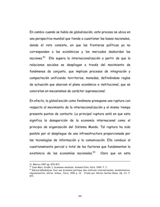 101
En cambio cuando se habla de globalización, este proceso se ubica en
una perspectiva mundial que tiende a cuestionar las bases nacionales,
donde el reto consiste, en que las fronteras políticas ya no
corresponden a las económicas y los mercados desbordan las
naciones.92
Ello supera la internacionalización a partir de que la
relaciones sociales se despliegan a través del movimiento de
fenómenos de conjunto, que implican procesos de integración y
compactación unificando territorios, monedas, definiéndose reglas
de actuación que abarcan el plano económico e institucional, que se
concretan en mecanismos de carácter supranacional.
En efecto, la globalización como fenómeno presupone una ruptura con
respecto al movimiento de la internacionalización y al mismo tiempo
presenta puntos de contacto. La principal ruptura está en que esta
significa la desaparición de la economía internacional como el
principio de organización del Sistema Mundo. Tal ruptura ha sido
posible por el despliegue de una infraestructura proporcionada por
las tecnologías de información y la comunicación. Ello conduce al
cuestionamiento parcial o total de los factores que fundamentan la
existencia de las economías nacionales.93
Claro que en esta
11, México 1997 pp. 870-871.
92
Jean Marc Siroên. L´économie mondiale, Armand Colin, París, 1994. P. 7.
93
Gérard Kébabdjian. Pour une économie politique des relations internationales: mondialisation,
régionalisation, nation, mimeo., Paris, 1996 p. 12. Citado por Héctor Guillen Romo. Op. Cit. P.
871.
 