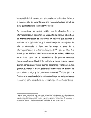 102
aseveración habría que matizar, planteando que la globalización hasta
el momento sólo se presenta como una tendencia hacia un estado de
cosas que hasta ahora resulta ser hipotético.
Por consiguiente, es posible señalar que la globalización y la
internacionalización coexisten, de una parte, las formas específicas
de internacionalización se constituyen en factores que aceleran la
evolución de la globalización, y al mismo tiempo se contraponen. En
ello es destacado el lugar que ha ocupa el paso de la
internacionalización a la transnacionalización.94
Esto se identifica
con lo que se denomina como mundialización del capital, sintetizado
entre otras cosas, en el “advenimiento de grandes empresas
transnacionales con libertad de implantarse donde quieran, cuando
quieran, para producir lo que quieran, comprando y vendiendo donde
quieran, sufriendo lo menos posible las restricciones en materia de
derecho del trabajo y de convenciones sociales”.95
Claro que este
fenómeno se despliega bajo la contraposición de las naciones las que
no dejan de estar apegadas a sus principios de soberanía económica.
94
Ver: Graciela Chailloux Laffita, Rosa López Oceguera, y silvio Baró Herrera. Globalización y
conflicto Cuba- Estados Unidos. Editorial de Ciencias Sociales, La Habana 1997 pp. 9-30.
95
Formulación de un empresario europeo, citado por Francais Chenais En: “L´emergence d´
accumulation mondial á dominante financiére”. La Pensée No. 309 Paris 1997 p. 5.
 