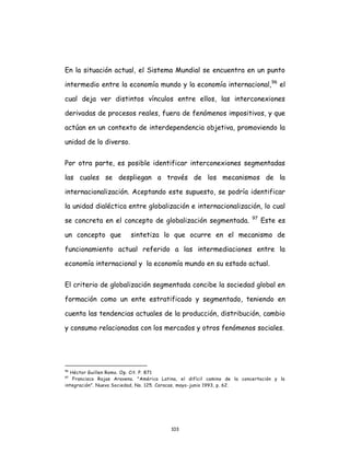 103
En la situación actual, el Sistema Mundial se encuentra en un punto
intermedio entre la economía mundo y la economía internacional,96
el
cual deja ver distintos vínculos entre ellos, las interconexiones
derivadas de procesos reales, fuera de fenómenos impositivos, y que
actúan en un contexto de interdependencia objetiva, promoviendo la
unidad de lo diverso.
Por otra parte, es posible identificar interconexiones segmentadas
las cuales se despliegan a través de los mecanismos de la
internacionalización. Aceptando este supuesto, se podría identificar
la unidad dialéctica entre globalización e internacionalización, lo cual
se concreta en el concepto de globalización segmentada. 97
Este es
un concepto que sintetiza lo que ocurre en el mecanismo de
funcionamiento actual referido a las intermediaciones entre la
economía internacional y la economía mundo en su estado actual.
El criterio de globalización segmentada concibe la sociedad global en
formación como un ente estratificado y segmentado, teniendo en
cuenta las tendencias actuales de la producción, distribución, cambio
y consumo relacionadas con los mercados y otros fenómenos sociales.
96
Héctor Guillen Romo. Op. Cit. P. 871
97
Francisco Rojas Aravena. "América Latina, el difícil camino de la concertación y la
integración". Nueva Sociedad, No. 125. Caracas, mayo-junio 1993, p. 62.
 