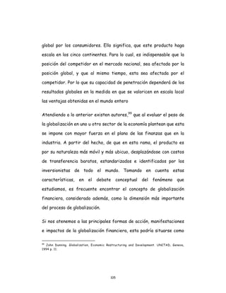 105
global por los consumidores. Ello significa, que este producto haga
escala en los cinco continentes. Para lo cual, es indispensable que la
posición del competidor en el mercado nacional, sea afectada por la
posición global, y que al mismo tiempo, esta sea afectada por el
competidor. Por lo que su capacidad de penetración dependerá de los
resultados globales en la medida en que se valoricen en escala local
las ventajas obtenidas en el mundo entero
Atendiendo a lo anterior existen autores,99
que al evaluar el peso de
la globalización en uno u otro sector de la economía plantean que esta
se impone con mayor fuerza en el plano de las finanzas que en la
industria. A partir del hecho, de que en esta rama, el producto es
por su naturaleza más móvil y más ubicuo, desplazándose con costos
de transferencia baratos, estandarizados e identificados por los
inversionistas de todo el mundo. Tomando en cuenta estas
características, en el debate conceptual del fenómeno que
estudiamos, es frecuente encontrar el concepto de globalización
financiera, considerado además, como la dimensión más importante
del proceso de globalización.
Si nos atenemos a las principales formas de acción, manifestaciones
e impactos de la globalización financiera, esta podría situarse como
99
John Dunning. Globalization, Economic Restructuring and Development. UNCTAD, Geneva,
1994 p. 11.
 
