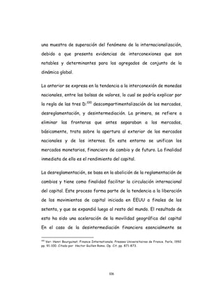 106
una muestra de superación del fenómeno de la internacionalización,
debido a que presenta evidencias de interconexiones que son
notables y determinantes para los agregados de conjunto de la
dinámica global.
Lo anterior se expresa en la tendencia a la interconexión de monedas
nacionales, entre las bolsas de valores, lo cual se podría explicar por
la regla de las tres D:100
descompartimentalización de los mercados,
desreglamentación, y desintermediación. La primera, se refiere a
eliminar las fronteras que antes separaban a los mercados,
básicamente, trata sobre la apertura al exterior de los mercados
nacionales y de los internos. En este entorno se unifican los
mercados monetarios, financiero de cambio y de futuro. La finalidad
inmediata de ello es el rendimiento del capital.
La desreglamentación, se basa en la abolición de la reglamentación de
cambios y tiene como finalidad facilitar la circulación internacional
del capital. Este proceso forma parte de la tendencia a la liberación
de los movimientos de capital iniciada en EEUU a finales de los
setenta, y que se expandió luego al resto del mundo. El resultado de
esto ha sido una aceleración de la movilidad geográfica del capital
En el caso de la desintermediación financiera esencialmente se
100
Ver: Henri Bourguinat. Finance Internationale. Presses Universitaires de France. París, 1992
pp. 91-100. Citado por Hector Guillen Romo. Op. Cit. pp. 871-873.
 