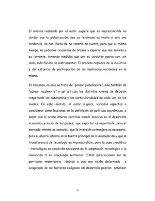 10
El análisis realizado por el autor sugiere que es imprescindible no
olvidar que la globalización, sea un fenómeno ya hecho o sólo una
tendencia, no nos libera de no tenerla en cuenta, pero que al mismo
tiempo, no podemos cruzarnos de brazos y esperar que nos someta a
su torrente, tomando medidas que por su carácter pasivo son, sin
duda, más fáciles de instrumentar. El proceso requiere de la iniciativa
y del esfuerzo de participación de los implicados nacionales en la
misma.
En resumen, no sólo se trata de “pensar globalmente”, sino también de
“actuar localmente” y así articula los distintos niveles de decisión
respetando las autonomías y las particularidades de cada uno de los
niveles. En este sentido, el autor sugiere, variados aspectos a
considerar como lecciones en la definición de políticas económicas, a
saber que el orden interno continua siendo decisivo en el desarrollo
económico y social de los países; que exportar es importante, pero el
mercado interno es esencial; que la inversión extranjera es necesaria,
pero el ahorro interno es la fuente principal de la acumulación y que la
transferencia de tecnología es imprescindible, pero la base científico
- tecnológica es condición necesaria de la adaptación tecnológica y la
innovación. Y en conclusión sentencia: “Estas apreciaciones son de
particular importancia debido a que una visión deformada y
exagerada de los factores exógenos del desarrollo podrían penalizar
 