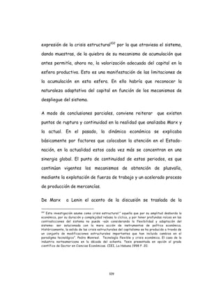 109
expresión de la crisis estructural102
por la que atraviesa el sistema,
dando muestras, de la quiebra de su mecanismo de acumulación que
antes permitía, ahora no, la valorización adecuada del capital en la
esfera productiva. Esto es una manifestación de las limitaciones de
la acumulación en esta esfera. En ello habría que reconocer la
naturaleza adaptativa del capital en función de los mecanismos de
despliegue del sistema.
A modo de conclusiones parciales, conviene reiterar que existen
puntos de ruptura y continuidad en la realidad que analizaba Marx y
la actual. En el pasado, la dinámica económica se explicaba
básicamente por factores que colocaban la atención en el Estado-
nación, en la actualidad estos cada vez más se concentran en una
sinergia global. El punto de continuidad de estos periodos, es que
continúan vigentes los mecanismos de obtención de plusvalía,
mediante la explotación de fuerza de trabajo y un acelerado proceso
de producción de mercancías.
De Marx a Lenin el acento de la discusión se traslada de la
102
Esta investigación asume como crisis estructural:” aquella que por su amplitud desborda lo
económico, por su duración y complejidad rebasa lo cíclico, y por tener profundas raíces en las
contradicciones del sistema no puede –aún considerando la flexibilidad y adaptación del
sistema- ser solucionada con la mera acción de instrumentos de política económica.
Históricamente, la salida de las crisis estructurales del capitalismo se ha producido a través de
un conjunto de modificaciones estructurales importantes que han incluido cambios en el
paradigma tecnológico”. Pedro Monreal. Tecnología flexible y crisis económica. El caso de la
industria norteamericana en la década del ochenta. Tesis presentada en opción al grado
científico de Doctor en Ciencias Económicas. CIEI, La Habana 1998 P. 20.
 