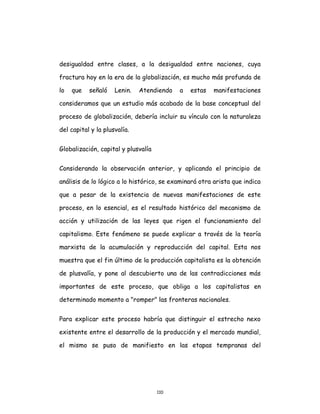 110
desigualdad entre clases, a la desigualdad entre naciones, cuya
fractura hoy en la era de la globalización, es mucho más profunda de
lo que señaló Lenin. Atendiendo a estas manifestaciones
consideramos que un estudio más acabado de la base conceptual del
proceso de globalización, debería incluir su vínculo con la naturaleza
del capital y la plusvalía.
Globalización, capital y plusvalía
Considerando la observación anterior, y aplicando el principio de
análisis de lo lógico a lo histórico, se examinará otra arista que indica
que a pesar de la existencia de nuevas manifestaciones de este
proceso, en lo esencial, es el resultado histórico del mecanismo de
acción y utilización de las leyes que rigen el funcionamiento del
capitalismo. Este fenómeno se puede explicar a través de la teoría
marxista de la acumulación y reproducción del capital. Esta nos
muestra que el fin último de la producción capitalista es la obtención
de plusvalía, y pone al descubierto una de las contradicciones más
importantes de este proceso, que obliga a los capitalistas en
determinado momento a "romper" las fronteras nacionales.
Para explicar este proceso habría que distinguir el estrecho nexo
existente entre el desarrollo de la producción y el mercado mundial,
el mismo se puso de manifiesto en las etapas tempranas del
 
