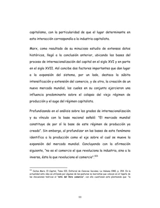111
capitalismo, con la particularidad de que el lugar determinante en
esta interacción correspondía a la industria capitalista.
Marx, como resultado de su minucioso estudio de extensos datos
históricos, llegó a la conclusión anterior, ubicando las bases del
proceso de internacionalización del capital en el siglo XVI y en parte
en el siglo XVII. Así concibe dos factores importantes que dan lugar
a la expansión del sistema, por un lado, destaca la súbita
intensificación y extensión del comercio, y de otro, la creación de un
nuevo mercado mundial, los cuales en su conjunto ejercieron una
influencia predominante sobre el colapso del viejo régimen de
producción y el auge del régimen capitalista.
Profundizando en el análisis sobre los grados de internacionalización
y su vínculo con la base nacional señaló: "El mercado mundial
constituye de por sí la base de este régimen de producción ya
creado”. Sin embargo, al profundizar en las bases de este fenómeno
identifica a la producción como el eje sobre el cual se mueve la
expansión del mercado mundial. Concluyendo con la afirmación
siguiente, “no es el comercio el que revoluciona la industria, sino a la
inversa, ésta la que revoluciona el comercio".103
103
Carlos Marx. El Capital, Tomo III. Editorial de Ciencias Sociales. La Habana 1980, p. 354. En la
actualidad esta idea es utilizada por algunas de las posturas no marxistas que colocan en el tapete de
las discusiones teóricas el “mito del libre comercio”, con ello cuestionan este planteando que: “la
 