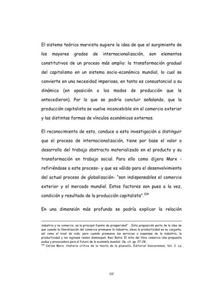 112
El sistema teórico marxista sugiere la idea de que el surgimiento de
los mayores grados de internacionalización, son elementos
constitutivos de un proceso más amplio: la transformación gradual
del capitalismo en un sistema socio-económico mundial, lo cual se
convierte en una necesidad imperiosa, en tanto es consustancial a su
dinámica (en oposición a los modos de producción que le
antecedieron). Por lo que se podría concluir señalando, que la
producción capitalista se vuelve inconcebible sin el comercio exterior
y las distintas formas de vínculos económicos externos.
El reconocimiento de esto, conduce a esta investigación a distinguir
que el proceso de internacionalización, tiene por base el valor o
desarrollo del trabajo abstracto materializado en el producto y su
transformación en trabajo social. Para ello como dijera Marx -
refiriéndose a este proceso- y que es válido para el desenvolvimiento
del actual proceso de globalización- “son indispensables el comercio
exterior y el mercado mundial. Estos factores son pues a la vez,
condición y resultado de la producción capitalista".104
En una dimensión más profunda se podría explicar la relación
industria y no comercio, es la principal fuente de prosperidad”. : Esta proposición parte de la idea de
que cuando la liberalización del comercio promueve la industria, eleva la productividad en su conjunto,
así como el nivel de vida; pero cuando promueve los servicios a expensas de la industria, la
productividad y los ingresos reales disminuyen. Ravi Batra. El mito del libre comercio Una propuesta
audaz y provocadora para el futuro de la economía mundial. Op. cit. pp. 27-28..
104
Carlos Marx. Historia crítica de la teoría de la plusvalía. Editorial Venceremos, Vol. 2. La
 