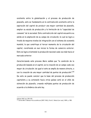 113
existente entre la globalización y el proceso de producción de
plusvalía, esto se fundamenta en la contradicción existente entre la
aspiración del capital de producir una mayor cantidad de plusvalía,
ampliar su escala de producción y la limitación de la "capacidad de
consumo" de la sociedad. Esta contradicción del capital encuentra su
salida en la ampliación de su campo de circulación, la cual se logra a
través de mayores niveles de integración con el sistema de economía
mundial, la que constituye el tercer momento de la circulación del
capital, revistiendo en sus inicios la forma de comercio exterior.
Esto se logra orientando la producción nacional cada vez más hacia el
mercado exterior.
Caracterizando este proceso Marx señala que “la condición de la
producción basada en el capital, es la creación de un campo cada vez
mayor de circulación; da igual si este se amplía de manera directa, o
con la creación de una mayor cantidad de puntos de producción".105
De esto se puede concluir que la base del proceso de producción
capitalista y su extensión hacia otros países está en el afán de
obtención de plusvalía, creando múltiples puntos de producción de
acuerdo a la dinámica de esta ley.
Habana 1965, pp. 250-251.
105
Carlos Marx. Manuscritos económicos (1857-1961), Parte I. Moscú (en ruso). 1980, p. 388.
 