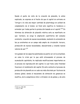 114
Desde el punto de vista de la creación de plusvalía, lo antes
explicado, se expresa en el hecho de que el capital se extrema en
"arrojar a la vida una mayor cantidad de plustrabajo en calidad de
complemento de sí mismo: an fond esto significa la tendencia a
extender por todas partes la producción basada en el capital".106
En
términos de obtención de plusvalía relativa esto se manifiesta en
que: "primero, se exige la ampliación cuantitativa del consumo
existente; creación de nuevas necesidades, mediante la extensión de
las ya existentes en un campo más amplio de circulación; tercero,
producción de nuevas necesidades, descubriendo y creando nuevos
valores de uso".107
Un ejemplo de los aspectos planteados se podría ver en la actualidad,
en como la crisis por la que está atravesando el proceso de
acumulación capitalista, ha implicado modificaciones importantes en
el proceso de reproducción del capital, lo cual tiene como finalidad
favorecer el rendimiento del capital. En este contexto el proceso de
producción de plusvalía se ve cada vez más afectado por factores de
alcance global, donde el mecanismo de obtención de ganancias se
modifica, de la competencia inter e intramal a la de países, y de esta
106
Ibíd, pp. 388-389.
107
Ibíd, p. 389.
 