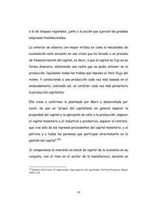 115
a la de bloques regionales, junto a la acción que ejercen las grandes
empresas transnacionales.
Lo anterior se observa con mayor nitidez en como el mecanismo de
acumulación esta envuelto en una crisis que ha llevado a un proceso
de financierización del capital, es decir, a que el capital se fije en su
forma dineraria, obteniendo una renta que no podía obtener en la
producción, liquidando todas las trabas que impiden el libre flujo del
mismo. Y conduciendo a una producción cada vez más basada en el
endeudamiento, cobrando así, un carácter cada vez más parasitario
la producción capitalista.
Ello viene a confirmar lo planteado por Marx y desarrollado por
Lenin, de que es “propio del capitalismo en general separar la
propiedad del capital y la aplicación de este a la producción, separar
el capital monetario y el industrial o productivo, separar al rentista,
que vive sólo de los ingresos procedentes del capital monetario, y al
patrono y a todas las personas que participan directamente en la
gestión del capital”.108
Si comparamos la inversión en stock de capital de la economía en su
conjunto, con el item en el sector de la manufactura, durante un
108
Vladimir Ilich Lenin. El imperialismo, fase superior del capitalismo. Editorial Progreso, Moscú
1983 p. 66
 