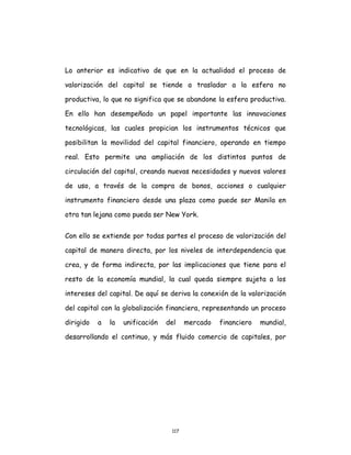 117
Lo anterior es indicativo de que en la actualidad el proceso de
valorización del capital se tiende a trasladar a la esfera no
productiva, lo que no significa que se abandone la esfera productiva.
En ello han desempeñado un papel importante las innovaciones
tecnológicas, las cuales propician los instrumentos técnicos que
posibilitan la movilidad del capital financiero, operando en tiempo
real. Esto permite una ampliación de los distintos puntos de
circulación del capital, creando nuevas necesidades y nuevos valores
de uso, a través de la compra de bonos, acciones o cualquier
instrumento financiero desde una plaza como puede ser Manila en
otra tan lejana como pueda ser New York.
Con ello se extiende por todas partes el proceso de valorización del
capital de manera directa, por los niveles de interdependencia que
crea, y de forma indirecta, por las implicaciones que tiene para el
resto de la economía mundial, la cual queda siempre sujeta a los
intereses del capital. De aquí se deriva la conexión de la valorización
del capital con la globalización financiera, representando un proceso
dirigido a la unificación del mercado financiero mundial,
desarrollando el continuo, y más fluido comercio de capitales, por
 