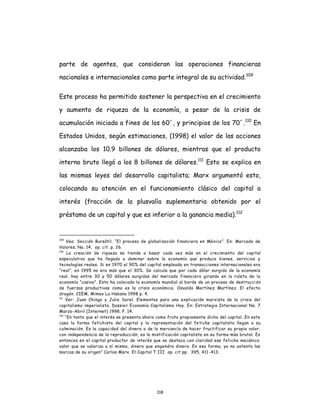 118
parte de agentes, que consideran las operaciones financieras
nacionales e internacionales como parte integral de su actividad.109
Este proceso ha permitido sostener la perspectiva en el crecimiento
y aumento de riqueza de la economía, a pesar de la crisis de
acumulación iniciada a fines de los 60´, y principios de los 70´.110
En
Estados Unidos, según estimaciones, (1998) el valor de las acciones
alcanzaba los 10.9 billones de dólares, mientras que el producto
interno bruto llegó a los 8 billones de dólares.111
Esto se explica en
las mismas leyes del desarrollo capitalista; Marx argumentó esto,
colocando su atención en el funcionamiento clásico del capital a
interés (fracción de la plusvalía suplementaria obtenido por el
préstamo de un capital y que es inferior a la ganancia media).112
109
Vea: Sección Bursátil. “El proceso de globalización financiera en México”. En: Mercado de
Valores, No. 14, op. cit. p. 26.
110
La creación de riqueza se tiende a basar cada vez más en el crecimiento del capital
especulativo que ha llegado a dominar sobre la economía que produce bienes, servicios y
tecnologías reales. Si en 1970 el 90% del capital empleado en transacciones internacionales era
“real”, en 1995 no era más que el 30%. Se calcula que por cada dólar surgido de la economía
real, hay entre 30 y 50 dólares surgidos del mercado financiero girando en la ruleta de la
economía “casino”. Esto ha colocado la economía mundial al borde de un proceso de destrucción
de fuerzas productivas como es la crisis económica. Osvaldo Martínez Martínez. El efecto
dragón. CIEM, Mimeo La Habana 1998 p. 4.
111
Ver: Juan Chingo y Julio Sorel. Elementos para una explicación marxista de la crisis del
capitalismo imperialista. Dossier Economía Capitalismo Hoy. En: Estrategia Internacional No. 7
Marzo-Abril (Internet) 1998. P. 14.
112
“En tanto que el interés se presenta ahora como fruto propiamente dicho del capital…En este
caso la forma fetichista del capital y la representación del fetiche capitalista llegan a su
culminación. Es la capacidad del dinero o de la mercancía de hacer fructificar su propio valor,
con independencia de la reproducción, es la mistificación capitalista en su forma más brutal. Es
entonces en el capital productor de interés que se destaca con claridad ese fetiche mecánico:
valor que se valoriza a sí mismo, dinero que engendra dinero. En esa forma, ya no ostenta las
marcas de su origen” Carlos Marx. El Capital T III op. cit pp. 395, 411-413.
 