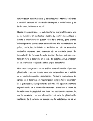 11
la movilización de los mercados y de los recursos internos, tendiendo
a obstruir las bases del crecimiento del empleo, la productividad y de
los factores de bienestar social”
Quizás sin proponérselo, el análisis anterior se ejemplifica como uno
de los momentos en que la obra muestra su objetivo metodológico y
denota la importancia que pueden tener tales análisis, para quienes
deciden políticas y seleccionan las alternativas más recomendables en
países, donde las debilidades e insuficiencias de las economías
nacionales requieren para superarse de un creciente grado de
interrelación de factores. En este sentido, la obra, quiérase o no,
también invita al desarrollo en el país, del debate positivo alrededor
de las prioridades otorgadas a ambos grupos de factores.
Otro aspecto sugerente, por su validez como alternativa al proceso
globalizador y por sus vínculos a una alternativa cubana, es el análisis
de la relación integración - globalización. Aunque la tendencia que se
aprecia en el debate ve a la regionalización como un factor acelerador
de la globalización, el propio análisis confirma que aquella mediante la
regionalización de la producción contribuye a mantener a través de
las relaciones de propiedad una base casi enteramente nacional, lo
que la convierte en una alternativa real ante la globalización
neoliberal. De lo anterior se deduce, que la globalización no es un
 