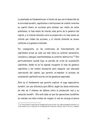 119
Lo planteado se fundamenta por el hecho de que con el desarrollo de
la actividad bursátil, capitalistas e instituciones de crédito invierten
su capital dinero en acciones para obtener por medio de estos
préstamos, la tasa media de interés como parte de la ganancia del
capital, y el interés obtenido varía en proporción a la tasa media de
interés que rinden las acciones, y el interés obtenido se mueve
conforme a la ganancia realizada.
Por consiguiente, en las condiciones de funcionamiento del
capitalismo actual es cada vez más típico su carácter parasitario,
convulsivo y desigual, manifestándose su carácter destructivo.113
Ello
particularmente sucede bajo un periodo de crisis de acumulación
capitalista, donde no se ha logrado recuperar la tasa de ganancia
capitalista a los niveles necesarios para asegurar una adecuada
valorización del capital, que permita re-impulsar el proceso de
acumulación capitalista acorde con las ganancias esperadas.
Este es el fundamento que permite explicar el auge especulativo
bursátil, con una diferencia para EEUU, según los datos anteriores,
de más de 2 billones de dólares entre la producción real y su
valuación bursátil. Ello está dado en que las operaciones bursátiles
se realizan con altos niveles de riesgos, lo cual se recarga al precio
113
La crisis asiática constituye un ejemplo particular de ello. Ver: Mario González Arencibia. La
crisis asiática en el contexto de la globalización financiera. Revista Asia & Pacifico. Segundo
 