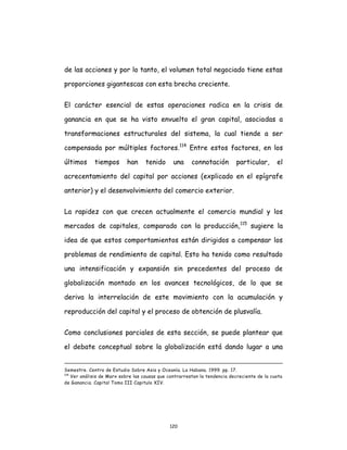 120
de las acciones y por lo tanto, el volumen total negociado tiene estas
proporciones gigantescas con esta brecha creciente.
El carácter esencial de estas operaciones radica en la crisis de
ganancia en que se ha visto envuelto el gran capital, asociadas a
transformaciones estructurales del sistema, la cual tiende a ser
compensada por múltiples factores.114
Entre estos factores, en los
últimos tiempos han tenido una connotación particular, el
acrecentamiento del capital por acciones (explicado en el epígrafe
anterior) y el desenvolvimiento del comercio exterior.
La rapidez con que crecen actualmente el comercio mundial y los
mercados de capitales, comparado con la producción,115
sugiere la
idea de que estos comportamientos están dirigidos a compensar los
problemas de rendimiento de capital. Esto ha tenido como resultado
una intensificación y expansión sin precedentes del proceso de
globalización montado en los avances tecnológicos, de lo que se
deriva la interrelación de este movimiento con la acumulación y
reproducción del capital y el proceso de obtención de plusvalía.
Como conclusiones parciales de esta sección, se puede plantear que
el debate conceptual sobre la globalización está dando lugar a una
Semestre. Centro de Estudio Sobre Asia y Oceanía. La Habana. 1999. pp. 17.
114
Ver análisis de Marx sobre las causas que contrarrestan la tendencia decreciente de la cuota
de Ganancia. Capital Tomo III Capitulo XIV.
 