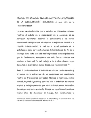 122
SECCIÓN III: RELACIÓN TRABAJO-CAPITAL EN LA IDEOLOGÍA
DE LA GLOBALIZACIÓN NEOLIBERAL: el gran mito de la
“deproletarización¨
Lo antes examinado indica que al estudiar los diferentes enfoques
relativos al debate de la globalización de la economía, es de
particular importancia observar lo concerniente a las nuevas
dimensiones ideológicas que ha adquirido la explicación relativa a la
relación trabajo-capital., la cual en el actual contexto de la
globalización como parte del esfuerzo de los ideólogos del fin de la
ideología se ha visto cada vez más tergiversada en las explicaciones
que la fundamentan, emergiendo con más fuerza criterios que
plantean la tesis del fin del trabajo y de la clase obrera, cuyos
supuestos se clasifican en cuatro direcciones fundamentales: 116
Tesis 1: La decadencia de la industria en relación con los servicios y
el cambio en la estructura de las ocupaciones con crecimiento
relativo de trabajadores calificados, técnicos e ingenieros, cuellos
blancos, mujeres y jóvenes y por otro lado la extensión de empleos
atípicos y trabajos precarios, por hora, a tiempo parcial eventuales,
de mujeres, migrantes y minorías étnicas, así como la persistencia de
niveles altos de desempleo en Europa, han incrementado la
116
Clasificación de De la Garza Toledo, Enrique. "¿Fin del trabajo o trabajo sin fin", en CASTILLO Juan
José (ed.), El trabajo del futuro, Complutense, Madrid 1999. Pp. 3-7.
 