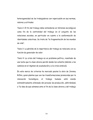 123
heterogeneidad de los trabajadores con repercusión en sus normas,
valores y actitudes.
Tesis 2: El fin del trabajo debe entenderse en términos sociológicos
como fin de la centralidad del trabajo en el conjunto de las
relaciones sociales, en particular en cuanto a la conformación de
identidades colectivas. Se trata de "la fragmentación de los mundos
de vida".
Tesis 3: La pérdida de la importancia del trabajo se relaciona con su
función de generador de valor.
Tesis 4: La crisis del trabajo es un problema político, resultado de
una lucha que la clase obrera perdió desde los ochenta (debido a los
cambios en el régimen de acumulación y a la crisis sindical).
En este marco de criterios ha marcado pautas la obra de Jeremy
Rifkin, quien plantea que con las transformaciones promovidas por la
innovación tecnológica, el trabajo humano está siendo
sistemáticamente eliminado del proceso de producción, adhiriéndose
a “la idea de que estamos ante el fin de la clase obrera y del trabajo
 