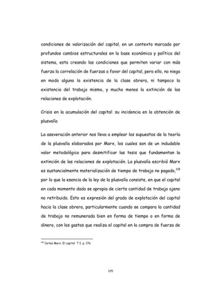 125
condiciones de valorización del capital, en un contexto marcado por
profundos cambios estructurales en la base económica y política del
sistema, esta creando las condiciones que permiten variar con más
fuerza la correlación de fuerzas a favor del capital, pero ello, no niega
en modo alguno la existencia de la clase obrera, ni tampoco la
existencia del trabajo mismo, y mucho menos la extinción de las
relaciones de explotación.
Crisis en la acumulación del capital: su incidencia en la obtención de
plusvalía
La aseveración anterior nos lleva a emplear los supuestos de la teoría
de la plusvalía elaborados por Marx, los cuales son de un indudable
valor metodológico para desmitificar las tesis que fundamentan la
extinción de las relaciones de explotación. La plusvalía escribió Marx
es sustancialmente materialización de tiempo de trabajo no pagado,118
por lo que la esencia de la ley de la plusvalía consiste, en que el capital
en cada momento dado se apropia de cierta cantidad de trabajo ajeno
no retribuido. Esto es expresión del grado de explotación del capital
hacia la clase obrera, particularmente cuando se compara la cantidad
de trabajo no remunerada bien en forma de tiempo o en forma de
dinero, con los gastos que realiza el capital en la compra de fuerza de
118
Carlos Marx. El capital T I. p. 176.
 