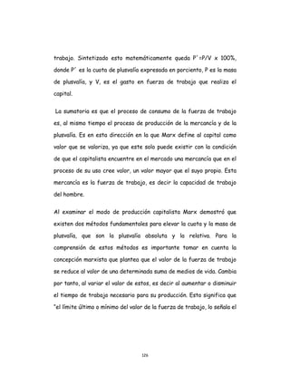 126
trabajo. Sintetizado esto matemáticamente queda P´=P/V x 100%,
donde P´ es la cuota de plusvalía expresada en porciento, P es la masa
de plusvalía, y V, es el gasto en fuerza de trabajo que realiza el
capital.
La sumatoria es que el proceso de consumo de la fuerza de trabajo
es, al mismo tiempo el proceso de producción de la mercancía y de la
plusvalía. Es en esta dirección en la que Marx define al capital como
valor que se valoriza, ya que este solo puede existir con la condición
de que el capitalista encuentre en el mercado una mercancía que en el
proceso de su uso cree valor, un valor mayor que el suyo propio. Esta
mercancía es la fuerza de trabajo, es decir la capacidad de trabajo
del hombre.
Al examinar el modo de producción capitalista Marx demostró que
existen dos métodos fundamentales para elevar la cuota y la masa de
plusvalía, que son la plusvalía absoluta y la relativa. Para la
comprensión de estos métodos es importante tomar en cuenta la
concepción marxista que plantea que el valor de la fuerza de trabajo
se reduce al valor de una determinada suma de medios de vida. Cambia
por tanto, al variar el valor de estos, es decir al aumentar o disminuir
el tiempo de trabajo necesario para su producción. Esto significa que
“el límite último o mínimo del valor de la fuerza de trabajo, lo señala el
 