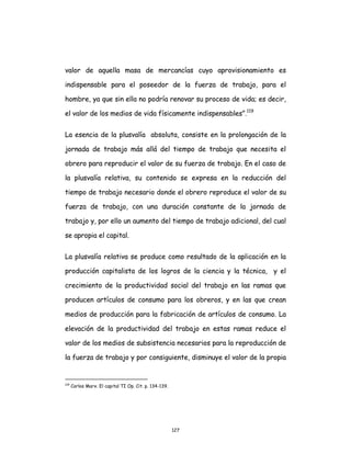 127
valor de aquella masa de mercancías cuyo aprovisionamiento es
indispensable para el poseedor de la fuerza de trabajo, para el
hombre, ya que sin ella no podría renovar su proceso de vida; es decir,
el valor de los medios de vida físicamente indispensables”.119
La esencia de la plusvalía absoluta, consiste en la prolongación de la
jornada de trabajo más allá del tiempo de trabajo que necesita el
obrero para reproducir el valor de su fuerza de trabajo. En el caso de
la plusvalía relativa, su contenido se expresa en la reducción del
tiempo de trabajo necesario donde el obrero reproduce el valor de su
fuerza de trabajo, con una duración constante de la jornada de
trabajo y, por ello un aumento del tiempo de trabajo adicional, del cual
se apropia el capital.
La plusvalía relativa se produce como resultado de la aplicación en la
producción capitalista de los logros de la ciencia y la técnica, y el
crecimiento de la productividad social del trabajo en las ramas que
producen artículos de consumo para los obreros, y en las que crean
medios de producción para la fabricación de artículos de consumo. La
elevación de la productividad del trabajo en estas ramas reduce el
valor de los medios de subsistencia necesarios para la reproducción de
la fuerza de trabajo y por consiguiente, disminuye el valor de la propia
119
Carlos Marx. El capital TI Op. Cit. p. 134-139.
 