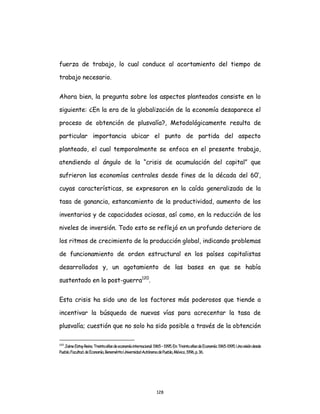 128
fuerza de trabajo, lo cual conduce al acortamiento del tiempo de
trabajo necesario.
Ahora bien, la pregunta sobre los aspectos planteados consiste en lo
siguiente: ¿En la era de la globalización de la economía desaparece el
proceso de obtención de plusvalía?, Metodológicamente resulta de
particular importancia ubicar el punto de partida del aspecto
planteado, el cual temporalmente se enfoca en el presente trabajo,
atendiendo al ángulo de la “crisis de acumulación del capital” que
sufrieron las economías centrales desde fines de la década del 60’,
cuyas características, se expresaron en la caída generalizada de la
tasa de ganancia, estancamiento de la productividad, aumento de los
inventarios y de capacidades ociosas, así como, en la reducción de los
niveles de inversión. Todo esto se reflejó en un profundo deterioro de
los ritmos de crecimiento de la producción global, indicando problemas
de funcionamiento de orden estructural en los países capitalistas
desarrollados y, un agotamiento de las bases en que se había
sustentado en la post-guerra120
.
Esta crisis ha sido uno de los factores más poderosos que tiende a
incentivar la búsqueda de nuevas vías para acrecentar la tasa de
plusvalía; cuestión que no solo ha sido posible a través de la obtención
120
JaimeEstayReino.Treintaañosdeeconomíainternacional:1965–1995.En:TreintaañosdeEconomía:1965-1995.Unavisióndesde
Puebla.Facultad.deEconomía,BeneméritaUniversidadAutónomadePuebla,México,1996,p.36.
 