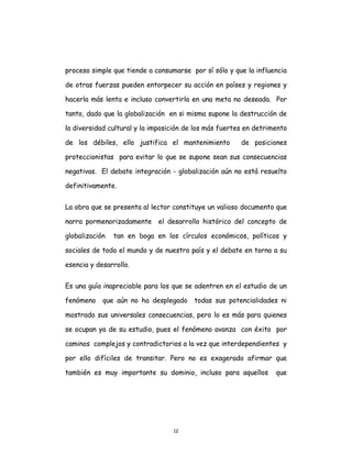 12
proceso simple que tiende a consumarse por sí sólo y que la influencia
de otras fuerzas pueden entorpecer su acción en países y regiones y
hacerla más lenta e incluso convertirla en una meta no deseada. Por
tanto, dado que la globalización en si misma supone la destrucción de
la diversidad cultural y la imposición de los más fuertes en detrimento
de los débiles, ello justifica el mantenimiento de posiciones
proteccionistas para evitar lo que se supone sean sus consecuencias
negativas. El debate integración - globalización aún no está resuelto
definitivamente.
La obra que se presenta al lector constituye un valioso documento que
narra pormenorizadamente el desarrollo histórico del concepto de
globalización tan en boga en los círculos económicos, políticos y
sociales de todo el mundo y de nuestro país y el debate en torno a su
esencia y desarrollo.
Es una guía inapreciable para los que se adentren en el estudio de un
fenómeno que aún no ha desplegado todas sus potencialidades ni
mostrado sus universales consecuencias, pero lo es más para quienes
se ocupan ya de su estudio, pues el fenómeno avanza con éxito por
caminos complejos y contradictorios a la vez que interdependientes y
por ello difíciles de transitar. Pero no es exagerado afirmar que
también es muy importante su dominio, incluso para aquellos que
 
