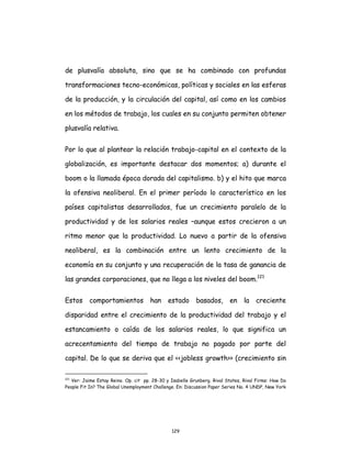 129
de plusvalía absoluta, sino que se ha combinado con profundas
transformaciones tecno-económicas, políticas y sociales en las esferas
de la producción, y la circulación del capital, así como en los cambios
en los métodos de trabajo, los cuales en su conjunto permiten obtener
plusvalía relativa.
Por lo que al plantear la relación trabajo-capital en el contexto de la
globalización, es importante destacar dos momentos; a) durante el
boom o la llamada época dorada del capitalismo. b) y el hito que marca
la ofensiva neoliberal. En el primer período lo característico en los
países capitalistas desarrollados, fue un crecimiento paralelo de la
productividad y de los salarios reales –aunque estos crecieron a un
ritmo menor que la productividad. Lo nuevo a partir de la ofensiva
neoliberal, es la combinación entre un lento crecimiento de la
economía en su conjunto y una recuperación de la tasa de ganancia de
las grandes corporaciones, que no llega a los niveles del boom.121
Estos comportamientos han estado basados, en la creciente
disparidad entre el crecimiento de la productividad del trabajo y el
estancamiento o caída de los salarios reales, lo que significa un
acrecentamiento del tiempo de trabajo no pagado por parte del
capital. De lo que se deriva que el <<jobless growth>> (crecimiento sin
121
Ver: Jaime Estay Reino. Op. cit pp. 28-30 y Isabelle Grunberg. Rival States, Rival Firms: How Do
People Fit In? The Global Unemployment Challenge. En: Discussion Paper Series No. 4 UNDP, New York
 