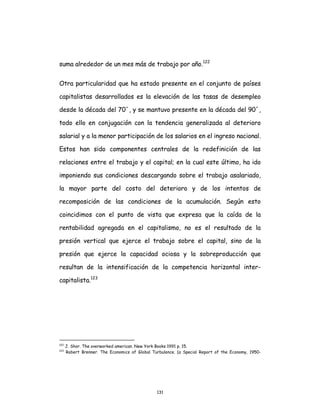 131
suma alrededor de un mes más de trabajo por año.122
Otra particularidad que ha estado presente en el conjunto de países
capitalistas desarrollados es la elevación de las tasas de desempleo
desde la década del 70´, y se mantuvo presente en la década del 90´,
todo ello en conjugación con la tendencia generalizada al deterioro
salarial y a la menor participación de los salarios en el ingreso nacional.
Estos han sido componentes centrales de la redefinición de las
relaciones entre el trabajo y el capital; en la cual este último, ha ido
imponiendo sus condiciones descargando sobre el trabajo asalariado,
la mayor parte del costo del deterioro y de los intentos de
recomposición de las condiciones de la acumulación. Según esto
coincidimos con el punto de vista que expresa que la caída de la
rentabilidad agregada en el capitalismo, no es el resultado de la
presión vertical que ejerce el trabajo sobre el capital, sino de la
presión que ejerce la capacidad ociosa y la sobreproducción que
resultan de la intensificación de la competencia horizontal inter-
capitalista.123
122
J. Shor. The overworked american. New York Books 1991 p. 15.
123
Robert Brenner. The Economics of Global Turbulence. (a Special Report of the Economy, 1950-
 