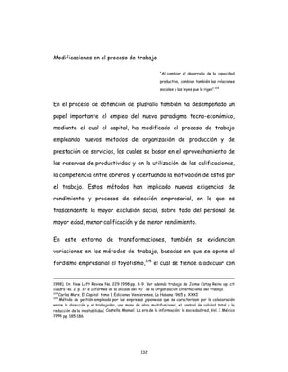132
Modificaciones en el proceso de trabajo
“Al cambiar el desarrollo de la capacidad
productiva, cambian también las relaciones
sociales y las leyes que la rigen”.124
En el proceso de obtención de plusvalía también ha desempeñado un
papel importante el empleo del nuevo paradigma tecno-económico,
mediante el cual el capital, ha modificado el proceso de trabajo
empleando nuevos métodos de organización de producción y de
prestación de servicios, los cuales se basan en el aprovechamiento de
las reservas de productividad y en la utilización de las calificaciones,
la competencia entre obreros, y acentuando la motivación de estos por
el trabajo. Estos métodos han implicado nuevas exigencias de
rendimiento y procesos de selección empresarial, en lo que es
trascendente la mayor exclusión social, sobre todo del personal de
mayor edad, menor calificación y de menor rendimiento.
En este entorno de transformaciones, también se evidencian
variaciones en los métodos de trabajo, basadas en que se opone al
fordismo empresarial el toyotismo,125
el cual se tiende a adecuar con
1998). En: New Left Review No. 229 1998 pp. 8-9. Ver además trabajo de Jaime Estay Reino op. cit
cuadro No. 2 p. 37 e Informes de la década del 90´ de la Organización Internacional del trabajo.
124
Carlos Marx. El Capital tomo 1. Ediciones Venceremos, La Habana 1965 p. XXXI
125
Método de gestión empleado por las empresas japonesas que se caracterizan por la colaboración
entre la dirección y el trabajador, una mano de obra multifuncional, el control de calidad total y la
reducción de la inestabilidad. Castells, Manuel. La era de la información: la sociedad red, Vol. I México
1996 pp. 185-186
 