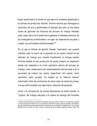133
mayor posibilidad a la forma en que opera la economía globalizada y
al sistema de producción flexible. Existen autores que distinguen el
toyotismo del pre y posfordismo al plantear que este es una nueva
forma de gestionar los factores del proceso de trabajo teniendo
como rasgo típico en la experiencia japonesa la desespecialización de
los trabajadores profesionales y en lugar de dispersarlos los pone a
cumplir con actividades multifuncionales.126
Por lo que el método de gestión llamado “toyotismo”, por quienes
intentan velar la teoría de la plusvalía es un cambio radical en los
métodos de trabajo que intenta transformar el antiguo modelo
fordista basado en una producción de escala siempre en expansión,
siendo una respuesta a la crisis capitalista dentro del proceso de
trabajo, como consecuencia del ensanchamiento del mercado y de la
necesidad de reducir los costos “superfluos” del capital, tanto
constante como variable. Su modelo es la “fábrica mínima”
reduciendo tanto las existencias de stock como de materias primas,
a lo que está vinculado una importante reducción del personal.
Junto a la introducción de nuevas maquinarias, se busca liquidar la
“rigidez” del trabajo asociado a la cadena de montaje del fordismo
126
Esta concepción plantea el sistema de suministro kan ban o justo a tiempo el cual consiste en pensar
al revés el proceso de fabricación, lo que significa desarrollar producciones por pedidos, derivando de
ello las demandas de insumos necesarios para esa producción, su propósito fundamental es “cero stocks”
Benjamin Coriat. Pensar al revés: trabajo y organización de la empresa japonesa. México Siglo XXI
 
