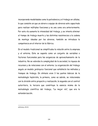 134
incorporando modalidades como la polivalencia y el trabajo en células,
lo que consiste en que un obrero o equipo de obreros este capacitado
para realizar múltiples funciones y no una como era anteriormente.
Por esta vía aumenta la intensidad del trabajo, y se intenta eliminar
el tiempo de trabajo muerto y las distintas resistencias a la cadena
de montaje ideadas por los obreros, también se introduce la
competencia en el interior de la fábrica.
En el modelo tradicional se simplificaba la relación entre la empresa
y el entorno. Este se suponía como un conjunto de variables o
factores funcionales para las exigencias de aprovechamiento de la
industria. No se valoraba la complejidad de la sociedad, la riqueza de
recursos y de relaciones con el entorno. La organización del trabajo
seguía un modelo jerárquico funcional que establecía los métodos y
tiempos de trabajo. En síntesis eran 3 los puntos básicos de la
metodología taylorista, la primera, como es sabido, se relacionaba
con la división entre proyecto y realización, la segunda con el control
autoritario, la tercera que constituye la esencia misma de la
metodología científica del trabajo, "La mejor vía", que era la
estandarización.
editores p. 20-21.
 