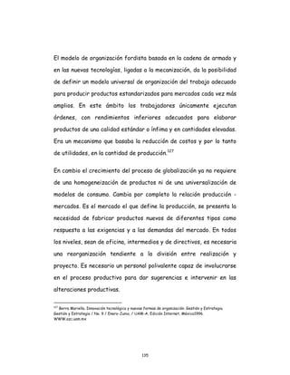 135
El modelo de organización fordista basada en la cadena de armado y
en las nuevas tecnologías, ligadas a la mecanización, da la posibilidad
de definir un modelo universal de organización del trabajo adecuado
para producir productos estandarizados para mercados cada vez más
amplios. En este ámbito los trabajadores únicamente ejecutan
órdenes, con rendimientos inferiores adecuados para elaborar
productos de una calidad estándar o ínfima y en cantidades elevadas.
Era un mecanismo que basaba la reducción de costos y por lo tanto
de utilidades, en la cantidad de producción.127
En cambio el crecimiento del proceso de globalización ya no requiere
de una homogeneización de productos ni de una universalización de
modelos de consumo. Cambia por completo la relación producción -
mercados. Es el mercado el que define la producción, se presenta la
necesidad de fabricar productos nuevos de diferentes tipos como
respuesta a las exigencias y a las demandas del mercado. En todos
los niveles, sean de oficina, intermedios y de directivos, es necesaria
una reorganización tendiente a la división entre realización y
proyecto. Es necesario un personal polivalente capaz de involucrarse
en el proceso productivo para dar sugerencias e intervenir en las
alteraciones productivas.
127
Berra Mariella. Innovación tecnológica y nuevas formas de organización. Gestión y Estrategia.
Gestión y Estrategia / No. 9 / Enero-Junio, / UAM-A, Edición Internet, México1996.
WWW.azc.uam.mx
 
