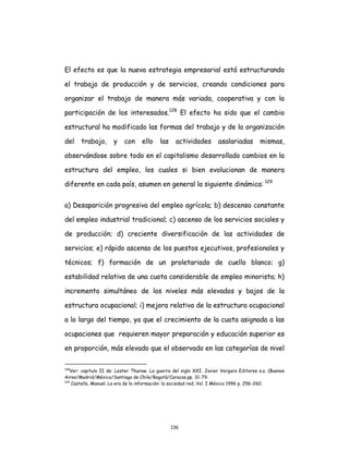 136
El efecto es que la nueva estrategia empresarial está estructurando
el trabajo de producción y de servicios, creando condiciones para
organizar el trabajo de manera más variada, cooperativa y con la
participación de los interesados.128
El efecto ha sido que el cambio
estructural ha modificado las formas del trabajo y de la organización
del trabajo, y con ello las actividades asalariadas mismas,
observándose sobre todo en el capitalismo desarrollado cambios en la
estructura del empleo, los cuales si bien evolucionan de manera
diferente en cada país, asumen en general la siguiente dinámica: 129
a) Desaparición progresiva del empleo agrícola; b) descenso constante
del empleo industrial tradicional; c) ascenso de los servicios sociales y
de producción; d) creciente diversificación de las actividades de
servicios; e) rápido ascenso de los puestos ejecutivos, profesionales y
técnicos; f) formación de un proletariado de cuello blanco; g)
estabilidad relativa de una cuota considerable de empleo minorista; h)
incremento simultáneo de los niveles más elevados y bajos de la
estructura ocupacional; i) mejora relativa de la estructura ocupacional
a lo largo del tiempo, ya que el crecimiento de la cuota asignada a las
ocupaciones que requieren mayor preparación y educación superior es
en proporción, más elevado que el observado en las categorías de nivel
128
Ver: capitulo II de: Lester Thurow. La guerra del siglo XXI. Javier Vergara Editores s.a. (Buenos
Aires/Madrid/México/Santiago de Chile/Bogotá/Caracas.pp. 31-79.
129
Castells, Manuel. La era de la información: la sociedad red, Vol. I México 1996 p. 256-260.
 