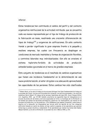 137
inferior.
Estas tendencias han contribuido al cambio del perfil y del contexto
organizativo-institucional de la actividad retribuida, que se encuentra
cada vez menos representada por el tipo de trabajo de producción de
la fabricación en masa, mostrando una creciente diferenciación de
tipos de trabajo130
y exigencias de calificaciones. En este contexto
tiende a perder significado la gran empresa frente a la pequeña y
mediana empresa, las cuales con frecuencia se despliegan en
condiciones de mercado inestables y formas de organización flexibles,
y contratos laborales muy individualizados. Con ello se erosiona el
sistema taylorista-fordista de actividades de producción
estandarizadas ejecutadas en el marco de grandes empresas.
Este conjunto de tendencias es el resultado de cambios organizativos
que tienen una incidencia fundamental en la determinación de una
nueva proletarización, al estar dirigidos a su adecuación aprovechando
las capacidades de las personas. Estos cambios han sido clasificados
130
Robert Reich, en su obra el trabajo de las naciones distingue tres tipos fundamentales de trabajo en
la sociedad del futuro: los servicios de producción rutinarios; los servicios personales, y los servicios
simbólicos. Reich, Robert. El trabajo de las naciones. Capitalismo del siglo XXI. Javier Vergara Editor
S.A. Argentina, 1994, pp. 171-180. Castells caracteriza los siguientes tipos de trabajadores en el
proceso de producción de bienes y servicios organizados en torno a la tecnología de la información: a)
los mandos que asumen las decisiones estratégicas y planifican; los investigadores, que innovan en los
procesos de producción y en los productos; c) los diseñadores que adaptan, presentan y seleccionan el
objetivo de la innovación; los integradores que tercian entre los aportes de las tres categorías
anteriores tomando en cuenta los medios con que cuenta la empresa; e) los operadores que ejecutan
tareas bajo su propia iniciativa y comprensión; f) los operadores que realizan las tareas más simples.
Manuel Castells. La era de la información: la sociedad red, Vol. I México 1996, p. 273.
 