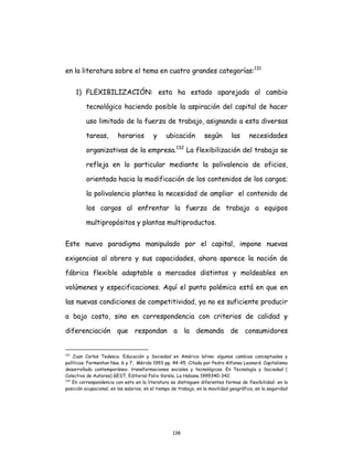 138
en la literatura sobre el tema en cuatro grandes categorías:131
1) FLEXIBILIZACIÓN: esta ha estado aparejada al cambio
tecnológico haciendo posible la aspiración del capital de hacer
uso limitado de la fuerza de trabajo, asignando a esta diversas
tareas, horarios y ubicación según las necesidades
organizativas de la empresa.132
La flexibilización del trabajo se
refleja en lo particular mediante la polivalencia de oficios,
orientada hacia la modificación de los contenidos de los cargos;
la polivalencia plantea la necesidad de ampliar el contenido de
los cargos al enfrentar la fuerza de trabajo a equipos
multipropósitos y plantas multiproductos.
Este nuevo paradigma manipulado por el capital, impone nuevas
exigencias al obrero y sus capacidades, ahora aparece la noción de
fábrica flexible adaptable a mercados distintos y moldeables en
volúmenes y especificaciones. Aquí el punto polémico está en que en
las nuevas condiciones de competitividad, ya no es suficiente producir
a bajo costo, sino en correspondencia con criterios de calidad y
diferenciación que respondan a la demanda de consumidores
131
Juan Carlos Tedesco. Educación y Sociedad en América latina: algunos cambios conceptuales y
políticos. Fermentun Nos. 6 y 7, Mérida 1993 pp. 44-45. Citado por Pedro Alfonso Leonard. Capitalismo
desarrollado contemporáneo: transformaciones sociales y tecnológicas. En Tecnología y Sociedad (
Colectivo de Autores) GEST, Editorial Felix Varela, La Habana 1999340-342.
132
En correspondencia con esto en la literatura se distinguen diferentes formas de flexibilidad: en la
posición ocupacional, en los salarios, en el tiempo de trabajo, en la movilidad geográfica, en la seguridad
 