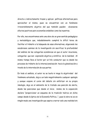 13
directa o indirectamente trazan y aplican políticas alternativas para
aprovechar el mismo, pues se encuentran con un fenómeno
irreversiblemente objetivo del que también pueden alcanzarse
efectos positivos para economías endebles como las nuestras.
Por ello, nos encontramos ante una obra de un gran sentido pedagógico
y metodológico que, indudablemente cumplirá la difícil tarea de
facilitar el tránsito a la búsqueda de esas alternativas, aligerando los
escabrosos caminos de la investigación sin sacrificar la profundidad
del análisis de las categorías económicas en que el autor incursiona,
categorías que son expresión objetiva y sintética de la realidad. Al
mismo tiempo lleva al lector por un hilo conductor que va desde los
procesos de tránsito de la internacionalización hacia la globalización a
través de la interrelación de sus partes.
En todo el análisis, el autor no se burla ni niega la objetividad del
fenómeno estudiado, deja a un lado magistralmente cualquier apología
y aunque expone el curso del debate sin enfatizar en su propia
ideología, deja en el ambiente de lo tratado una posición de alerta,
desde las posiciones que desde el inicio mismo de la exposición
declara “proporcionar un esquema de la tradición teórica en dicho
campo desde la óptica de la Economía Política...”, pues la obra no es en
ningún modo una investigación que aspira a narrar solo una realidad sin
 