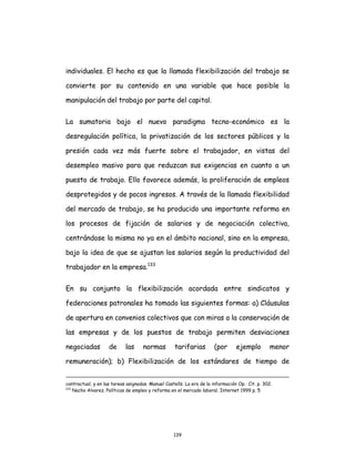 139
individuales. El hecho es que la llamada flexibilización del trabajo se
convierte por su contenido en una variable que hace posible la
manipulación del trabajo por parte del capital.
La sumatoria bajo el nuevo paradigma tecno-económico es la
desregulación política, la privatización de los sectores públicos y la
presión cada vez más fuerte sobre el trabajador, en vistas del
desempleo masivo para que reduzcan sus exigencias en cuanto a un
puesto de trabajo. Ello favorece además, la proliferación de empleos
desprotegidos y de pocos ingresos. A través de la llamada flexibilidad
del mercado de trabajo, se ha producido una importante reforma en
los procesos de fijación de salarios y de negociación colectiva,
centrándose la misma no ya en el ámbito nacional, sino en la empresa,
bajo la idea de que se ajustan los salarios según la productividad del
trabajador en la empresa.133
En su conjunto la flexibilización acordada entre sindicatos y
federaciones patronales ha tomado las siguientes formas: a) Cláusulas
de apertura en convenios colectivos que con miras a la conservación de
las empresas y de los puestos de trabajo permiten desviaciones
negociadas de las normas tarifarias (por ejemplo menor
remuneración); b) Flexibilización de los estándares de tiempo de
contractual, y en las tareas asignadas. Manuel Castells. La era de la información Op. Cit. p. 302.
133
Nacho Alvarez. Políticas de empleo y reforma en el mercado laboral. Internet 1999 p. 5
 
