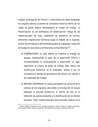 140
trabajo: prolongación del horario o reducciones con plazo estipulado
sin reajuste salarial; acuerdos de corredores horarios dentro de los
cuales se puede ampliar flexiblemente el tiempo de trabajo; c)
Flexibilización de los estándares de indemnización: rebaja de las
indemnizaciones de base; suspensión de aumentos de tarifas;
diferentes adaptaciones tarifarias según el tamaño de la empresa;
tarifas de entrada para determinados grupos de empleados; reducción
de la paga de vacaciones y retribuciones extraordinarias.134
2) COOPERACIÓN: en este ámbito se incentiva el trabajo en
equipos, disminuyendo el peso de la supervisión directa e
incrementándose la autoevaluación y adquiriendo un lugar
importante el criterio de grupo de trabajo. Esto induce una
modificación sustancial en la propiedad, debido a que se
incrementa el sentido de pertenencia del obrero con relación a
los resultados del trabajo.
3) MEJORA CONTINUA: el cambio permanente se convierte en la
premisa de las empresas, abarcando la introducción de nuevas
máquinas al proceso productivo; el efecto de ello es la
obtención de nuevos productos y la modificación de los mismos
procesos. Tales transformaciones han provocado cambios en la
134
Rainer Dombois. Erosiones de las relaciones laborales y nuevas formas de trabajo remunerado.
Notas desde Alemania. Nueva Sociedad No. 158, Noviembre-Diciembre, Venezuela 1998 p.194.
 