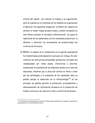 141
actitud del capital con relación al trabajo y su capacitación;
esto se expresa en el contenido de los modelos de organización
al aparecer las siguientes exigencias: a) Deben ser capaces de
obtener al mismo tiempo productividad y calidad incluyendo en
este último concepto la variedad y diferenciación; b) Lograr la
implicación de los asalariados con los resultados productivos; c)
Obtener y distribuir los incrementos de productividad con
criterios de eficiencia.
4) REDES: el empleo de la computación en la gestión empresarial
ha transformado profundamente el proceso de trabajo. En este
contexto las estructuras piramidales jerárquicas cerradas son
reemplazadas por redes planas, interactivas y abiertas;
aumentando la autonomía de las empresas locales en la toma de
decisiones, mientras que la dirección central se limita a velar
por las estrategias y la evaluación de los resultados. Esto es
posible porque el desarrollo de la infotecnología135
en los
procesos de gestión permite la producción, procesamiento y
almacenamiento de información necesaria en la producción de
bienes y servicios, así como en la toma y control de decisiones.
135
Se entiende por infotecnología a la cultura de trabajo desarrollada para la búsqueda, recuperación y
procesamiento de la información electrónica.
 