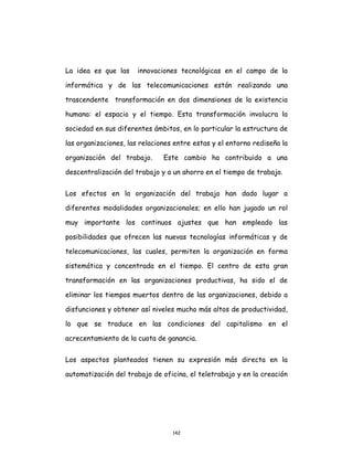 142
La idea es que las innovaciones tecnológicas en el campo de la
informática y de las telecomunicaciones están realizando una
trascendente transformación en dos dimensiones de la existencia
humana: el espacio y el tiempo. Esta transformación involucra la
sociedad en sus diferentes ámbitos, en lo particular la estructura de
las organizaciones, las relaciones entre estas y el entorno rediseña la
organización del trabajo. Este cambio ha contribuido a una
descentralización del trabajo y a un ahorro en el tiempo de trabajo.
Los efectos en la organización del trabajo han dado lugar a
diferentes modalidades organizacionales; en ello han jugado un rol
muy importante los continuos ajustes que han empleado las
posibilidades que ofrecen las nuevas tecnologías informáticas y de
telecomunicaciones, las cuales, permiten la organización en forma
sistemática y concentrada en el tiempo. El centro de esta gran
transformación en las organizaciones productivas, ha sido el de
eliminar los tiempos muertos dentro de las organizaciones, debido a
disfunciones y obtener así niveles mucho más altos de productividad,
lo que se traduce en las condiciones del capitalismo en el
acrecentamiento de la cuota de ganancia.
Los aspectos planteados tienen su expresión más directa en la
automatización del trabajo de oficina, el teletrabajo y en la creación
 
