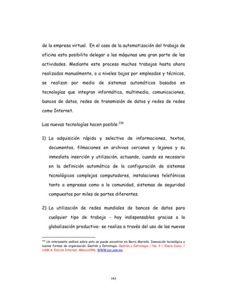143
de la empresa virtual. En el caso de la automatización del trabajo de
oficina esta posibilita delegar a las máquinas una gran parte de las
actividades. Mediante este proceso muchos trabajos hasta ahora
realizados manualmente, o a niveles bajos por empleados y técnicos,
se realizan por medio de sistemas automáticos basados en
tecnologías que integran informática, multimedia, comunicaciones,
bancos de datos, redes de transmisión de datos y redes de redes
como Internet.
Las nuevas tecnologías hacen posible:136
1) La adquisición rápida y selectiva de informaciones, textos,
documentos, filmaciones en archivos cercanos y lejanos y su
inmediata inserción y utilización, actuando, cuando es necesario
en la definición automática de la configuración de sistemas
tecnológicos complejos computadores, instalaciones telefónicas
tanto a empresas como a la comunidad, sistemas de seguridad
compuestos por miles de partes diferentes.
2) La utilización de redes mundiales de bancos de datos para
cualquier tipo de trabajo - hoy indispensables gracias a la
globalización productiva- se realiza a través del uso de las nuevas
136
Un interesante análisis sobre esto se puede encontrar en Berra Mariella. Innovación tecnológica y
nuevas formas de organización. Gestión y Estrategia. Gestión y Estrategia / No. 9 / Enero-Junio, /
UAM-A, Edición Internet, México1996. WWW.azc.uam.mx.
 