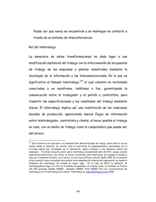 145
Puede ser que nunca se encuentran y se mantegan en contacto a
través de un sistema de teleconferencias
Rol del teletrabajo
La sumatoria de estas transformaciones ha dado lugar a una
modificación sustancial del trabajo con la interconexión de los puestos
de trabajo de las empresas y plantas industriales mediante la
tecnología de la información y las telecomunicaciones. En lo que es
significativo el llamado teletrabajo,137
el cual consiste en terminales
conectadas a un mainframe, teléfonos o fax, garantizando la
comunicación entre el trabajador y el patrón o contratista, para
trasmitir las especificaciones y los resultados del trabajo mediante
discos. El teletrabajo implica así, una redefinición de las relaciones
sociales de producción, apareciendo nuevos flujos de información
entre teletrabajador, contratista y cliente, al hacer posible el trabajo
en casa, con un medio de trabajo como la computadora que puede ser
del obrero.
137
Este término se ha asociado a la modalidad más descentralizada de trabajo, entre ellas la que se
realiza desde el domicilio. Se concibe como la sustitución de desplazamientos relacionados con la
actividad laboral por tecnologías de la información, implica trabajar a una distancia remota del
empleador, . El primer proyecto piloto sobre teletrabajo documentado data de 1973, aunque existen
experiencias anteriores a esa fecha, no fueron concebidas como teletrabajo, por ejemplo la llevada a
cabo por la empresa Fotosatz, en el sector de las artes gráficas y edición desde 1968. En el momento
actual cuando la nueva tecnología hace posible otros esquemas de organización empresarial, es cuando la
tendencia del teletrabajo ha tomado un mayor auge. En el caso de EEUU la población de
teletrabajadores llega a la cifra de 9 millones de personas, en el Reino unido, 1,2 millones, en Francia
215 000 personas, España 100000, Alemania 150000, Italia 95000. Para ver características del
teletrabajo ver: El teletrabajo en el mundo. Teletrabajo en: www.teletrabajo.oit.org 1999.
 
