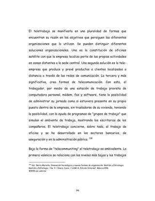 146
El teletrabajo se manifiesta en una pluralidad de formas que
encuentran su razón en los objetivos que persiguen las diferentes
organizaciones que lo utilizan. Se pueden distinguir diferentes
soluciones organizacionales. Una es la constitución de oficinas
satélite con que la empresa localiza parte de las propias actividades
en zonas distantes a la sede central. Una segunda solución es la tele-
empresa que produce y prevé productos a clientes localizados a
distancia a través de las redes de comunicación. La tercera y más
significativa, crea formas de telecomunicación. Con esto, el
trabajador, por medio de una estación de trabajo provista de
computadora personal, módem, fax y software, tiene la posibilidad
de administrar su jornada como si estuviera presente en su propio
puesto dentro de la empresa, sin trasladarse de su vivienda, teniendo
la posibilidad, con la ayuda de programas de "grupos de trabajo" que
simulan el ambiente de trabajo, mostrando los escritorios de los
compañeros. El teletrabajo concierne, sobre todo, al trabajo de
oficina y se ha desarrollado en los sectores bancarios, de
aseguración y en la administración pública. 138
Bajo la forma de "telecommuniting" el teletrabajo es ambivalente. La
primera valencia se relaciona con los niveles más bajos y los trabajos
138
Ver: Berra Mariella. Innovación tecnológica y nuevas formas de organización. Gestión y Estrategia.
Gestión y Estrategia / No. 9 / Enero-Junio, / UAM-A, Edición Internet, México1996.
WWW.azc.uam.mx .
 
