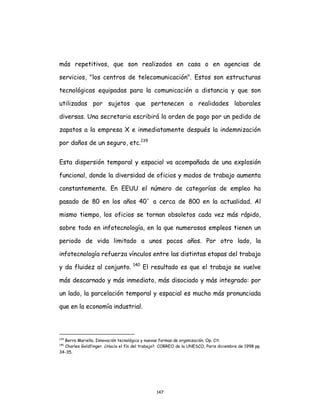 147
más repetitivos, que son realizados en casa o en agencias de
servicios, "los centros de telecomunicación". Estos son estructuras
tecnológicas equipadas para la comunicación a distancia y que son
utilizadas por sujetos que pertenecen a realidades laborales
diversas. Una secretaria escribirá la orden de pago por un pedido de
zapatos a la empresa X e inmediatamente después la indemnización
por daños de un seguro, etc.139
Esta dispersión temporal y espacial va acompañada de una explosión
funcional, donde la diversidad de oficios y modos de trabajo aumenta
constantemente. En EEUU el número de categorías de empleo ha
pasado de 80 en los años 40´ a cerca de 800 en la actualidad. Al
mismo tiempo, los oficios se tornan obsoletos cada vez más rápido,
sobre todo en infotecnología, en la que numerosos empleos tienen un
periodo de vida limitado a unos pocos años. Por otro lado, la
infotecnología refuerza vínculos entre las distintas etapas del trabajo
y da fluidez al conjunto. 140
El resultado es que el trabajo se vuelve
más descarnado y más inmediato, más disociado y más integrado: por
un lado, la parcelación temporal y espacial es mucho más pronunciada
que en la economía industrial.
139
Berra Mariella. Innovación tecnológica y nuevas formas de organización. Op. Cit.
140
Charles Goldfinger. ¿Hacia el fín del trabajo?. CORREO de la UNESCO, Paris diciembre de 1998 pp.
34-35.
 