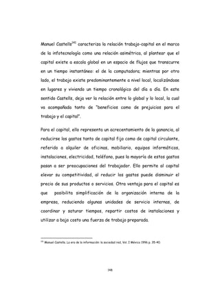 148
Manuel Castells141
caracteriza la relación trabajo-capital en el marco
de la infotecnología como una relación asimétrica, al plantear que el
capital existe a escala global en un espacio de flujos que transcurre
en un tiempo instantáneo: el de la computadora; mientras por otro
lado, el trabajo existe predominantemente a nivel local, localizándose
en lugares y viviendo un tiempo cronológico del día a día. En este
sentido Castells, deja ver la relación entre lo global y lo local, la cual
va acompañada tanto de “beneficios como de prejuicios para el
trabajo y el capital”.
Para el capital, ello representa un acrecentamiento de la ganancia, al
reducirse los gastos tanto de capital fijo como de capital circulante,
referido a alquiler de oficinas, mobiliario, equipos informáticos,
instalaciones, electricidad, teléfono, pues la mayoría de estos gastos
pasan a ser preocupaciones del trabajador. Ello permite al capital
elevar su competitividad, al reducir los gastos puede disminuir el
precio de sus productos o servicios. Otra ventaja para el capital es
que posibilita simplificación de la organización interna de la
empresa, reduciendo algunas unidades de servicio internas, de
coordinar y saturar tiempos, repartir costos de instalaciones y
utilizar a bajo costo una fuerza de trabajo preparada.
141
Manuel Castells. La era de la información: la sociedad red, Vol. I México 1996 p. 35-40.
 