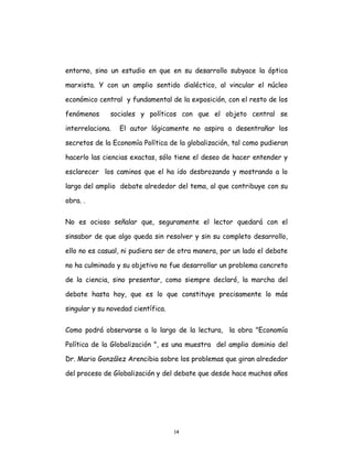 14
entorno, sino un estudio en que en su desarrollo subyace la óptica
marxista. Y con un amplio sentido dialéctico, al vincular el núcleo
económico central y fundamental de la exposición, con el resto de los
fenómenos sociales y políticos con que el objeto central se
interrelaciona. El autor lógicamente no aspira a desentrañar los
secretos de la Economía Política de la globalización, tal como pudieran
hacerlo las ciencias exactas, sólo tiene el deseo de hacer entender y
esclarecer los caminos que el ha ido desbrozando y mostrando a lo
largo del amplio debate alrededor del tema, al que contribuye con su
obra. .
No es ocioso señalar que, seguramente el lector quedará con el
sinsabor de que algo queda sin resolver y sin su completo desarrollo,
ello no es casual, ni pudiera ser de otra manera, por un lado el debate
no ha culminado y su objetivo no fue desarrollar un problema concreto
de la ciencia, sino presentar, como siempre declaró, la marcha del
debate hasta hoy, que es lo que constituye precisamente lo más
singular y su novedad científica.
Como podrá observarse a lo largo de la lectura, la obra "Economía
Política de la Globalización ", es una muestra del amplio dominio del
Dr. Mario González Arencibia sobre los problemas que giran alrededor
del proceso de Globalización y del debate que desde hace muchos años
 